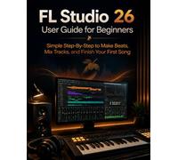 FL Studio 26 User Guide for Beginners: Simple Step-By-Step to Make Beats, Mix Tracks, and Finish Your First Song