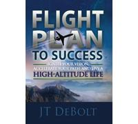 Flight Plan To Success: Ignite Your Vision, Accelerate Your Path, and Live a High-Altitude Life
