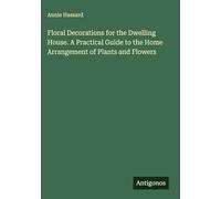 Floral Decorations for the Dwelling House. A Practical Guide to the Home Arrangement of Plants and Flowers