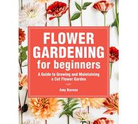 Flower Gardening for Beginners: A Guide to Growing and Maintaining a Cut-Flower Garden