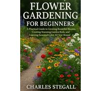 FLOWER GARDENING FOR BEGINNERS: A Practical Guide to Growing Beautiful Blooms, Creating Stunning Garden Beds, and Enjoying Seasonal Color All Year Round