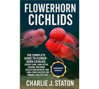 FLOWERHORN CICHLIDS: The Complete Guide to Flowerhorn Cichlids: Expert Care, Tank Setup, Feeding, Breeding, Health Management, and Long-Term Success for Vibrant, Healthy Fish