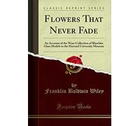 Flowers That Never Fade (Classic Reprint): An Account of the Ware Collection of Blaschka Glass Models in the Harvard University Museum: An Account of ... Harvard University Museum (Classic Reprint)