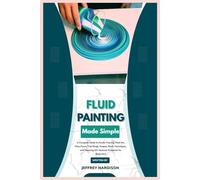 Fluid Painting Made Simple: A Complete Guide to Acrylic Pouring, Fluid Art, Dirty Pours, Tree Rings, Swipes, Resin Techniques, and Stunning DIY Abstract Creations for Beginners