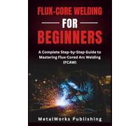 Flux-Core Welding for Beginners: A Complete Step-by-Step Guide to Mastering Flux-Cored Arc Welding (FCAW): 4 (The Beginner's Welding Series)