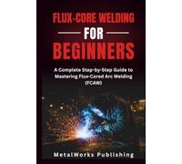 Flux-Core Welding for Beginners: A Complete Step-by-Step Guide to Mastering Flux-Cored Arc Welding (FCAW) (The Beginner's Welding Series)