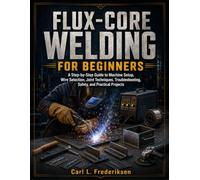 FLUX-CORE WELDING FOR BEGINNERS: A Step-by-Step Guide to Machine Setup, Wire Selection, Joint Techniques, Troubleshooting, Safety, and Practical Projects