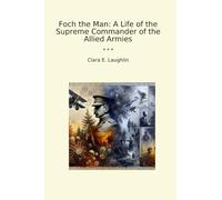 Foch the Man: A Life of the Supreme Commander of the Allied Armies (Classic Books)