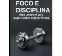 Foco e disciplina: GUIA COMPLETO PARA SAUDE, ESTETICA E PERFORMANCE