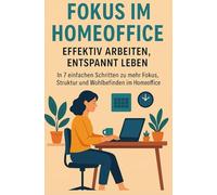 Fokus im Homeoffice: Effektiv arbeiten, entspannt leben: In 7 einfachen Schritten zu mehr Fokus, Struktur und Wohlbefinden im Homeoffice