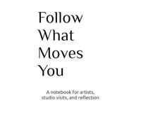 Follow What Moves You: A Notebook for Artistic Practice, Studio Visits, Reflection, and Attention