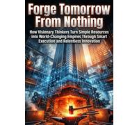 Forge Tomorrow From Nothing: How Visionary Thinkers Turn Simple Resources into World-Changing Empires Through Smart Execution and Relentless Innovation