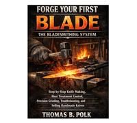 Forge Your First Blade: The Bladesmithing System: Step-by-Step Knife Making, Heat Treatment Control, Precision Grinding, Troubleshooting, and Selling Handmade Knives