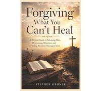 Forgiving What You Can't Heal: A Biblical Guide to Releasing Hurt, Overcoming Bitterness, and Finding Freedom Through Christ