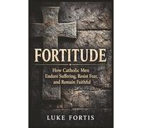 Fortitude: How Catholic Men Endure Suffering, Resist Fear, and Remain Faithful