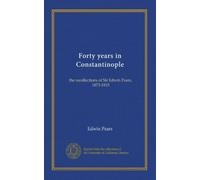 Forty years in Constantinople: the recollections of Sir Edwin Pears, 1873-1915