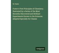 Foster's First Principles of Chemistry. Ilustrated by a Series of the Most Recently Discovered and Brilliant Experiments Known to the Sciences. Adapted Specially for Classes
