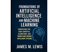FOUNDATIONS OF ARTIFICIAL INTELLIGENCE AND MACHINE LEARNING: UNDERSTAND THE CORE CONCEPTS, ALGORITHMS, AND WORKFLOW BEHIND INTELLIGENT SYSTEMS