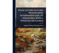 Four Letters of Lord Wentworth, Afterwards Earl of Strafford, With a Poem on his Illness