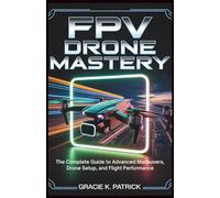 FPV Drone Mastery: The Complete Guide to Advanced Maneuvers, Drone Setup, and Flight Performance: Step-by-Step Guide to Acro Mode, Precision Flight, and Peak Drone Performance
