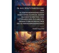 Fr. Aug. Wolf's Darstellung der Alterthumswissenschaft nebst einer Auswahl seiner kleinen Schriften; und litterarischen Zugaben zu dessen Vorlesungen Ã1/4ber die Alterthumwissenschaft
