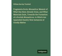 Fragmenta Scoto-Monastica: Memoir of What Has Been Already Done, and What Materials Exist, Towards the Formation of a Scotish Monasticon. to Which Are Appended Sundry New Instances of Goodly Matter