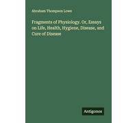 Fragments of Physiology. Or, Essays on Life, Health, Hygiene, Disease, and Cure of Disease