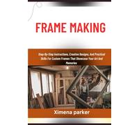 FRAME MAKING: Step-By-Step Instructions, Creative Designs, And Practical Skills For Custom Frames That Showcase Your Art And Memories