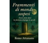 Frammenti di mondi sospesi: brevi storie dove la fantasia dispiega le sue ali (sogni di Remo Attanasio)