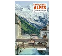 Françaises Alpes Guide de Voyage: Attractions par région, aventures alpines, gastronomie et excursions d'une journée avec itinéraires pratiques