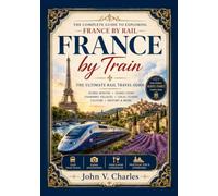 FRANCE BY TRAIN: The Complete Rail Travel Guide to Scenic Routes, Historic Cities, Charming Villages, Local Cuisine, and Unforgettable Adventures Across France