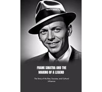 FRANK SINATRA AND THE MAKING OF A LEGEND: The Story of His Rise, Success, and Cultural Influence