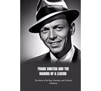 FRANK SINATRA AND THE MAKING OF A LEGEND: The Story of His Rise, Success, and Cultural Influence