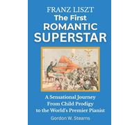Franz Liszt The First Romantic Superstar: A Sensational Journey From Child Prodigy to the World’s Premier Pianist
