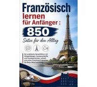 Französisch lernen für Anfänger : 850 Sätze für den Alltag: Der praktische Sprachführer mit Alltagsdialogen, Aussprachehilfe und Grundwortschatz. ... sprechen für Reise, Beruf und Alltag