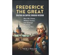 Frederick the Great: Shaping an Empire Through Wisdom: How His Vision, Military Genius, and Strategic Decisions Forged a New Europe