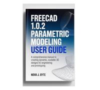 FREECAD 1.0.2 PARAMETRIC MODELING USER GUIDE: A Comprehensive manual to Creating Dynamic, Scalable 3D Designs for Engineering and Prototyping