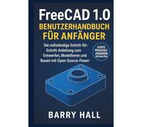 FreeCAD 1.0 Benutzerhandbuch für Anfänger: Die vollständige Schritt-für-Schritt-Anleitung zum Entwerfen, Modellieren und Bauen mit Open-Source-Power