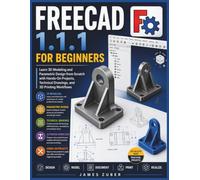 FREECAD 1.1.1 FOR BEGINNERS: Learn 3D Modeling and Parametric Design from Scratch with Hands-On Projects, Technical Drawings, and 3D Printing Workflows