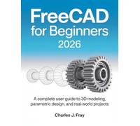 FREECAD FOR BEGINNERS 2026: A Complete User Guide to 3D Modeling, Parametric Design, and Real-World Projects