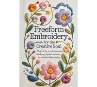 Freeform Embroidery for the Creative Soul: Unlock the Joy of Improvised Stitching, Layered Textures, and Artistic Fabric Design