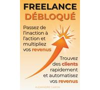 Freelance Débloqué : Passez de l’inaction à l’action et multipliez vos revenus: Trouver des clients rapidement, automatiser vos revenus et structurer votre activité grâce à un mindset d’abondance