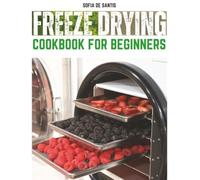 Freeze Drying Cookbook for Beginners: Master the Art of Freeze Drying with Easy Recipes, Insider Tips, Tricks, and Essential Tools