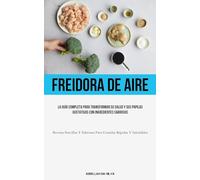 Freidora De Aire: La guía completa para transformar su salud y sus papilas gustativas con ingredientes sabrosos (Recetas sencillas y sabrosas para comidas rápidas y saludables)