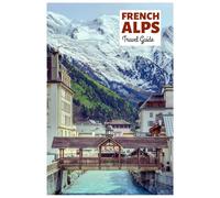 French Alps Travel Guide: Attractions by Region, Alpine Adventures, Cuisine, and Day Trips with Practical Itineraries