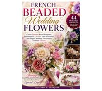 French Beaded Wedding Flowers: Create Timeless Bridal Bouquets, Boutonnieres, Corsages, Hair Accessories, and Elegant Wedding Decorations That Last Forever