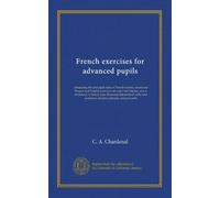French exercises for advanced pupils: containing the principal rules of French syntax, numerous French and English exercises on rules and idioms, and ... and sentences, familiar phrases, and proverbs