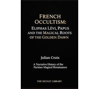 French Occultism: Eliphas Lévi, Papus, and the Magical Roots of the Golden Dawn: A Narrative History of the Parisian Magical Renaissance