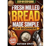 Fresh Milled Bread Made Simple for Beginners: A Step-By-Step Guide to Baking Delicious Homemade Bread Using Freshly Milled Flour - Includes Recipes for the Whole Family