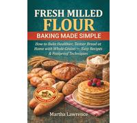 FRESH MILLED FLOUR BAKING MADE SIMPLE: How to Bake Healthier, Tastier Bread at Home with Whole Grains - Easy Recipes & Foolproof Techniques